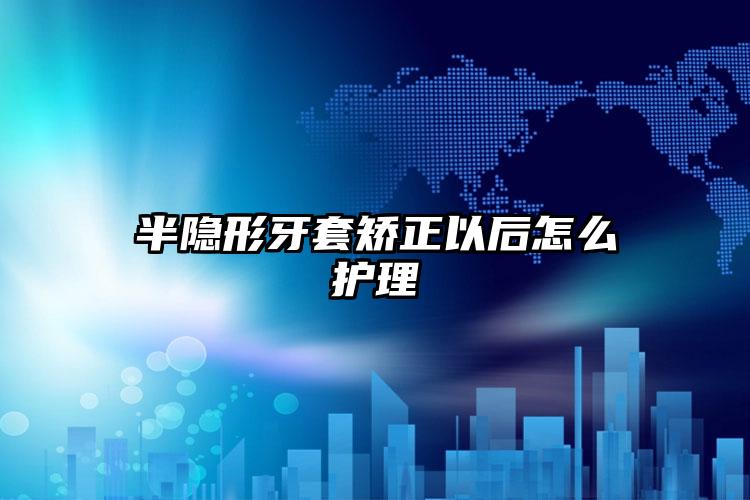 半隐形牙套矫正以后怎么护理