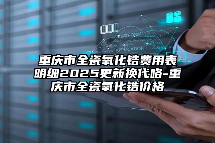 重庆市全瓷氧化锆费用表明细2025更新换代咯-重庆市全瓷氧化锆价格