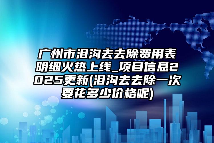广州市泪沟去去除费用表明细火热上线_项目信息2025更新(泪沟去去除一次要花多少价格呢)