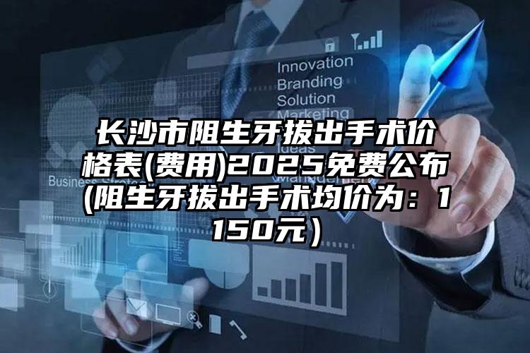长沙市阻生牙拔出手术价格表(费用)2025免费公布(阻生牙拔出手术均价为：1150元）