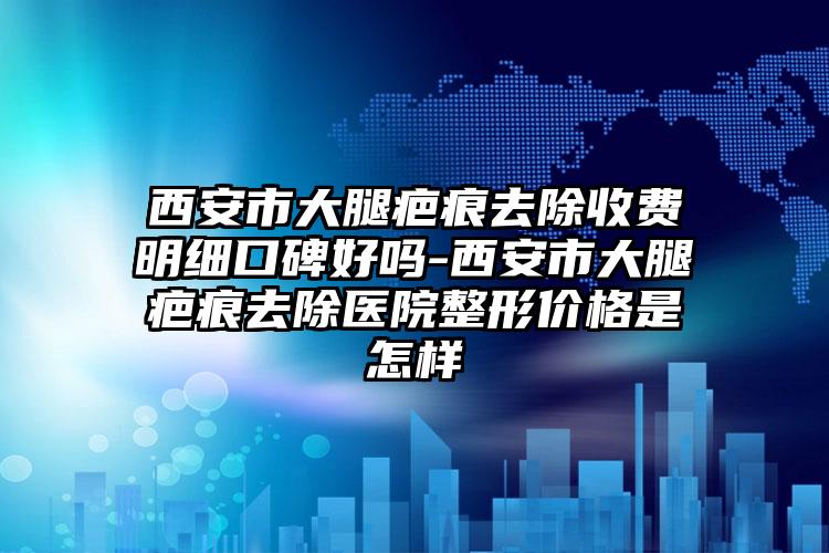 西安市大腿疤痕去除收费明细口碑好吗-西安市大腿疤痕去除医院整形价格是怎样