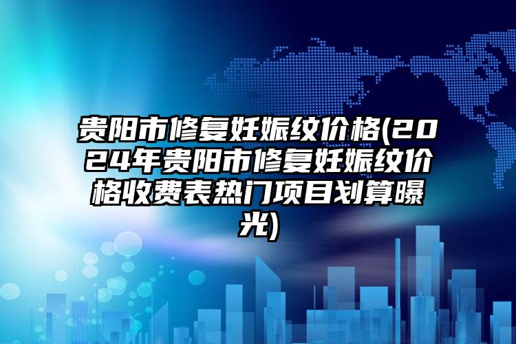 贵阳市修复妊娠纹价格(2024年贵阳市修复妊娠纹价格收费表热门项目划算曝光)
