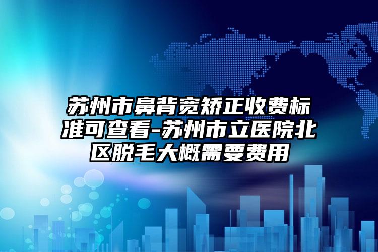苏州市鼻背宽矫正收费标准可查看-苏州市立医院北区脱毛大概需要费用