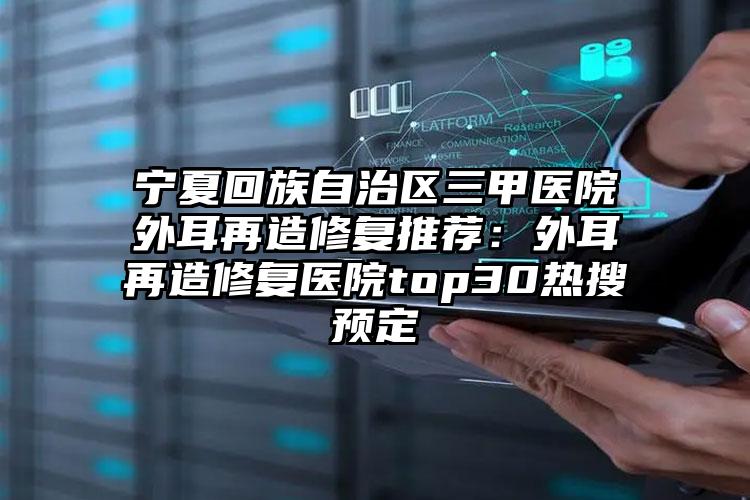 宁夏回族自治区三甲医院外耳再造修复推荐：外耳再造修复医院top30热搜预定