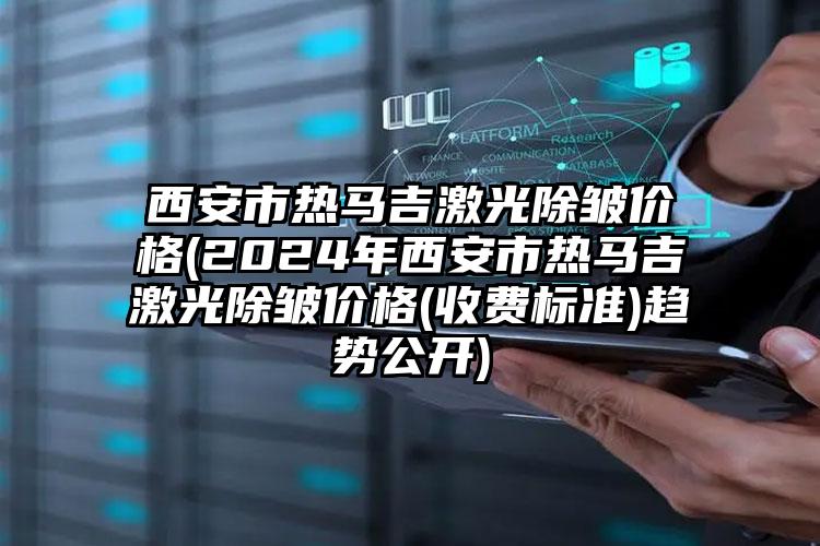 西安市热马吉激光除皱价格(2024年西安市热马吉激光除皱价格(收费标准)趋势公开)