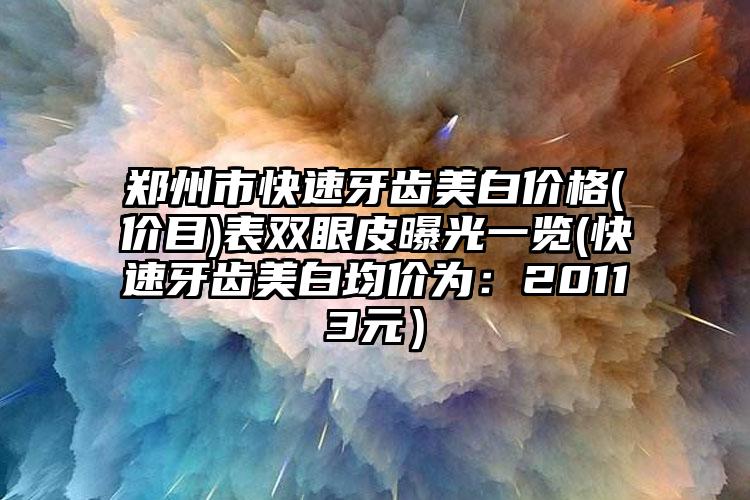 郑州市快速牙齿美白价格(价目)表双眼皮曝光一览(快速牙齿美白均价为：20113元）