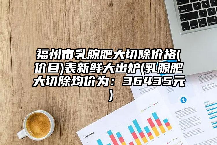 福州市乳腺肥大切除价格(价目)表新鲜大出炉(乳腺肥大切除均价为：36435元）