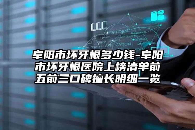 阜阳市坏牙根多少钱-阜阳市坏牙根医院上榜清单前五前三口碑擅长明细一览