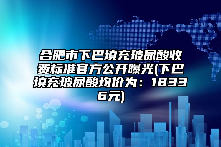 合肥市下巴填充玻尿酸收费标准官方公开曝光(下巴填充玻尿酸均价为：18336元)