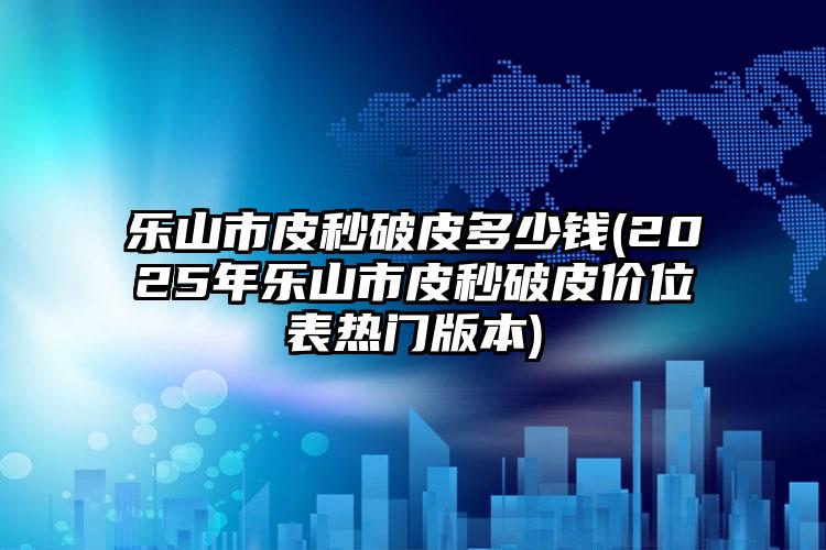 乐山市皮秒破皮多少钱(2025年乐山市皮秒破皮价位表热门版本)