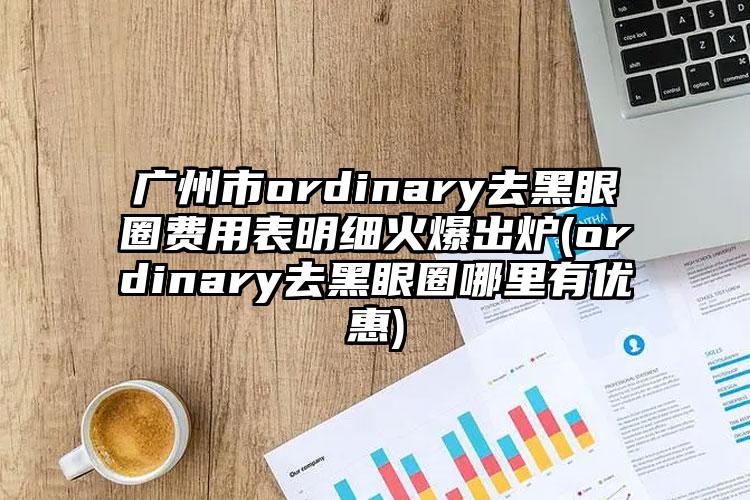 广州市ordinary去黑眼圈费用表明细火爆出炉(ordinary去黑眼圈哪里有优惠)