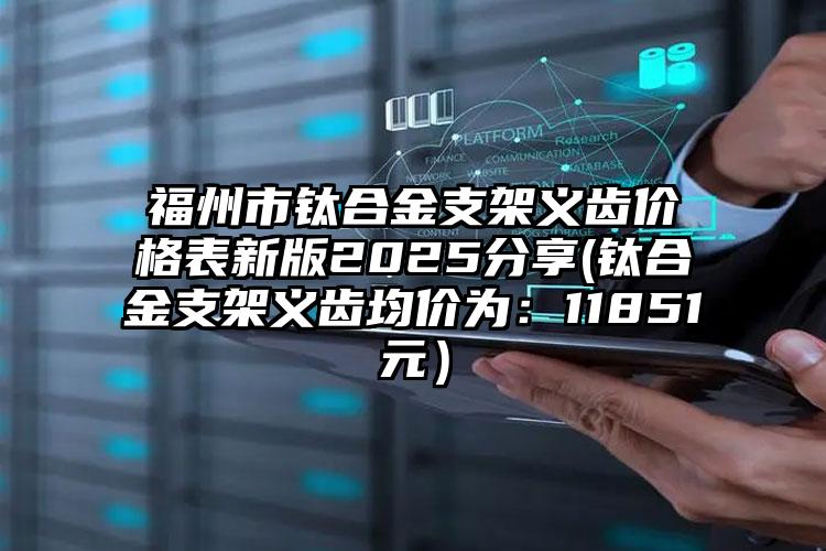福州市钛合金支架义齿价格表新版2025分享(钛合金支架义齿均价为：11851元）