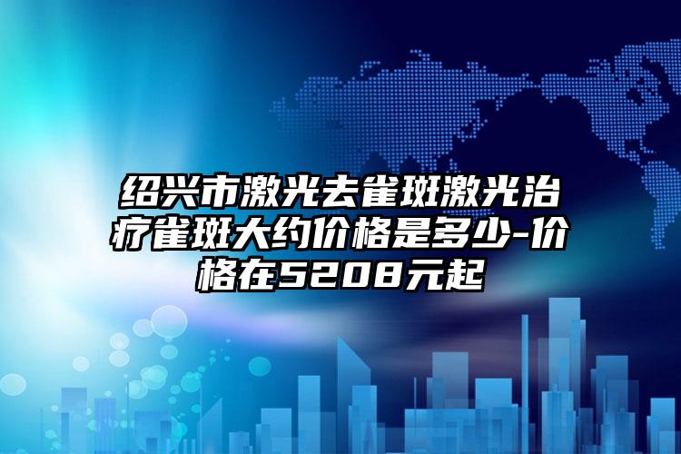 绍兴市激光去雀斑激光治疗雀斑大约价格是多少-价格在5208元起