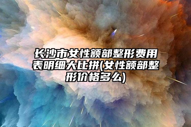 长沙市女性额部整形费用表明细大比拼(女性额部整形价格多么)