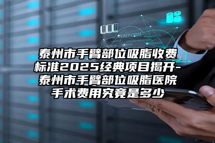 泰州市手臂部位吸脂收费标准2025经典项目揭开-泰州市手臂部位吸脂医院手术费用究竟是多少