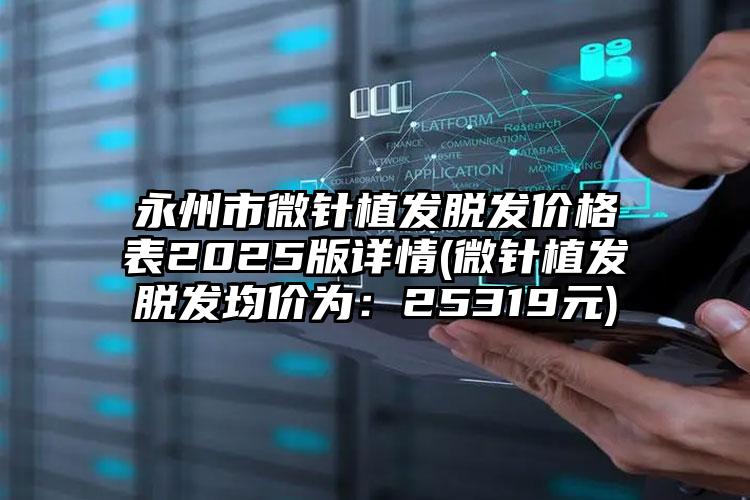 永州市微针植发脱发价格表2025版详情(微针植发脱发均价为：25319元)
