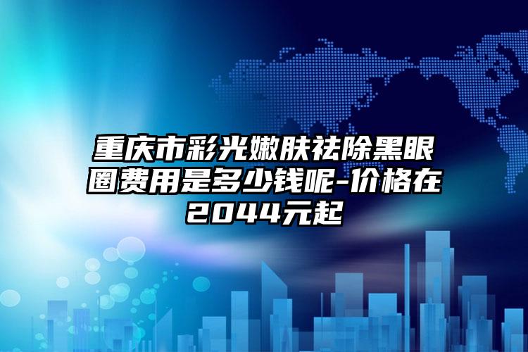 重庆市彩光嫩肤祛除黑眼圈费用是多少钱呢-价格在2044元起