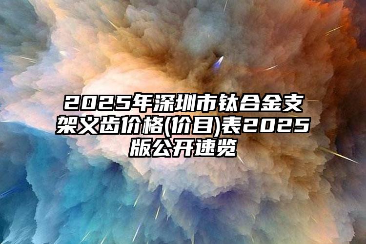 2025年深圳市钛合金支架义齿价格(价目)表2025版公开速览