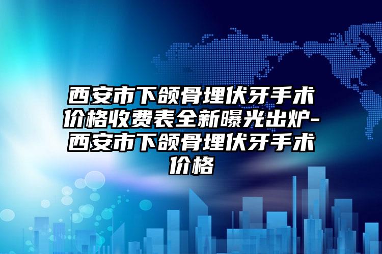 西安市下颌骨埋伏牙手术价格收费表全新曝光出炉-西安市下颌骨埋伏牙手术价格