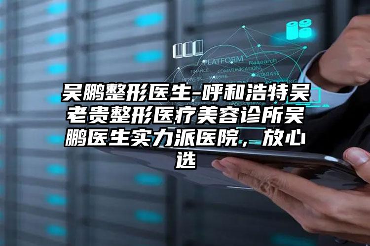 吴鹏整形医生-呼和浩特吴老贵整形医疗美容诊所吴鹏医生实力派医院，放心选