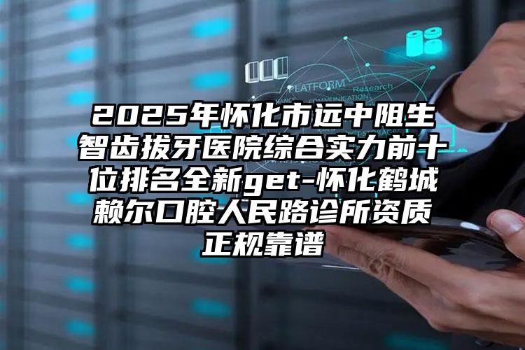2025年怀化市远中阻生智齿拔牙医院综合实力前十位排名全新get-怀化鹤城赖尔口腔人民路诊所资质正规靠谱
