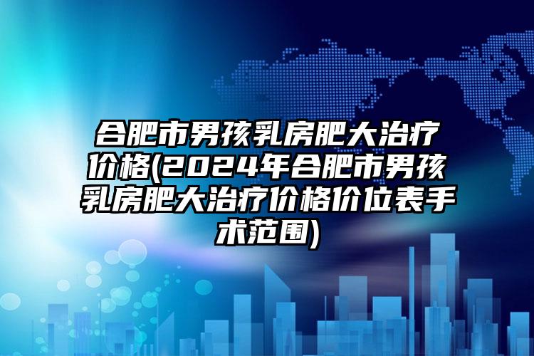 合肥市男孩乳房肥大治疗价格(2024年合肥市男孩乳房肥大治疗价格价位表手术范围)