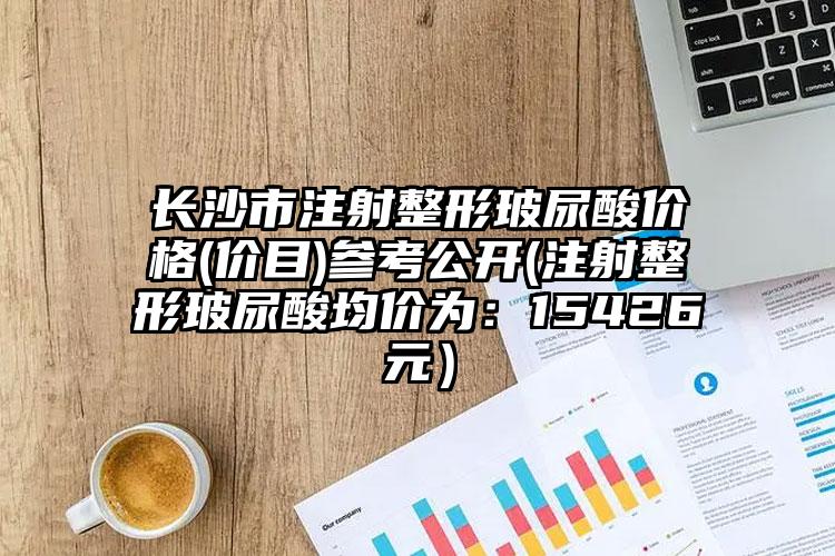长沙市注射整形玻尿酸价格(价目)参考公开(注射整形玻尿酸均价为：15426元）