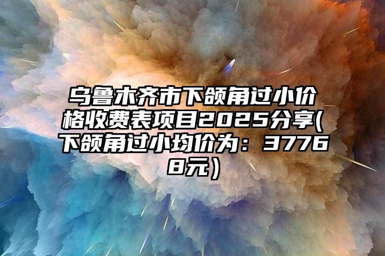 乌鲁木齐市下颌角过小价格收费表项目2025分享(下颌角过小均价为：37768元）