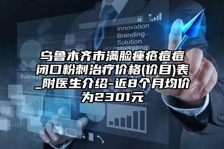 乌鲁木齐市满脸痤疮痘痘闭口粉刺治疗价格(价目)表_附医生介绍-近8个月均价为2301元