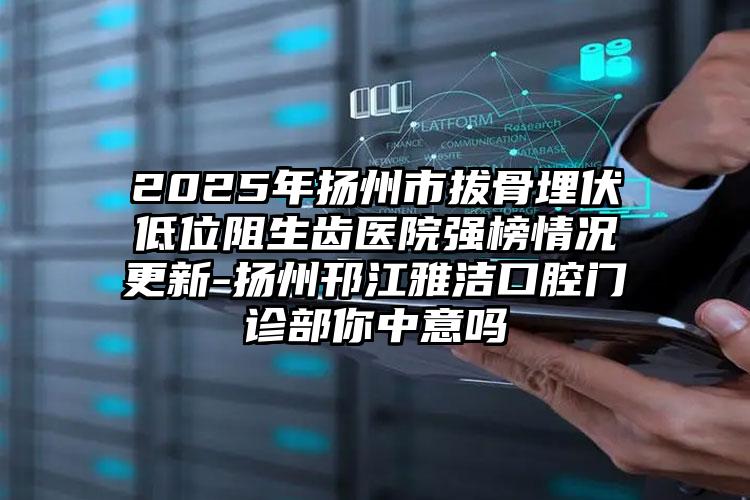 2025年扬州市拔骨埋伏低位阻生齿医院强榜情况更新-扬州邗江雅洁口腔门诊部你中意吗