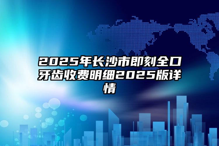 2025年长沙市即刻全口牙齿收费明细2025版详情