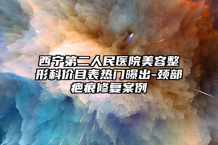 西宁第二人民医院美容整形科价目表热门曝出-颈部疤痕修复案例