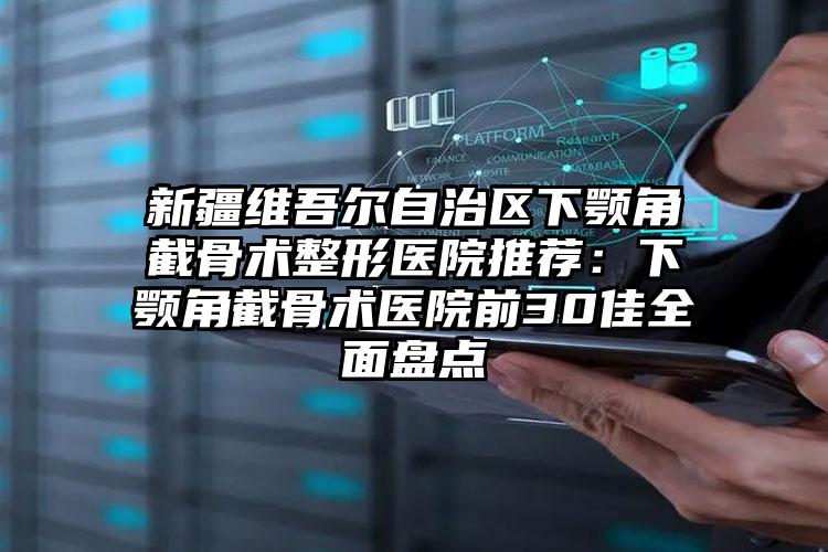 新疆维吾尔自治区下颚角截骨术整形医院推荐：下颚角截骨术医院前30佳全面盘点