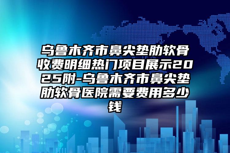 乌鲁木齐市鼻尖垫肋软骨收费明细热门项目展示2025附-乌鲁木齐市鼻尖垫肋软骨医院需要费用多少钱