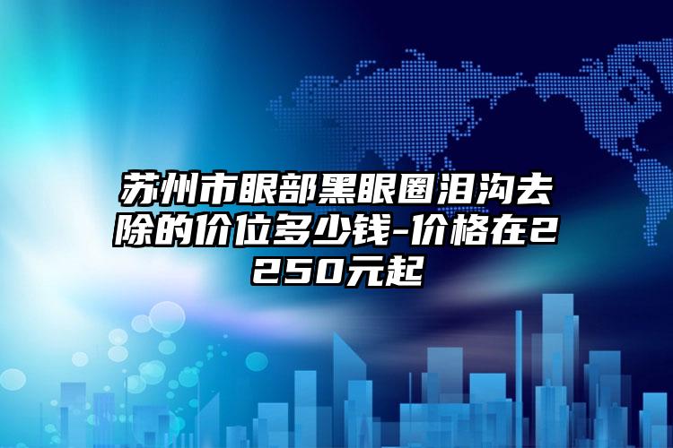 苏州市眼部黑眼圈泪沟去除的价位多少钱-价格在2250元起