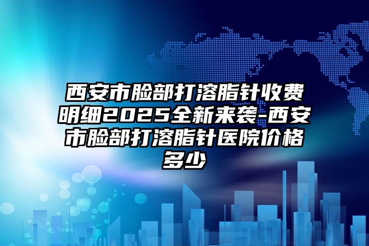 西安市脸部打溶脂针收费明细2025全新来袭-西安市脸部打溶脂针医院价格多少
