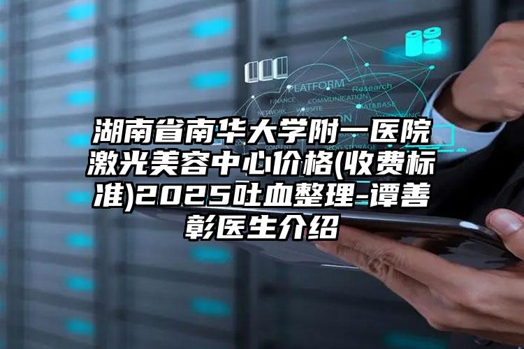 湖南省南华大学附一医院激光美容中心价格(收费标准)2025吐血整理-谭善彰医生介绍