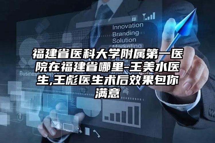 福建省医科大学附属第一医院在福建省哪里-王美水医生,王彪医生术后效果包你满意