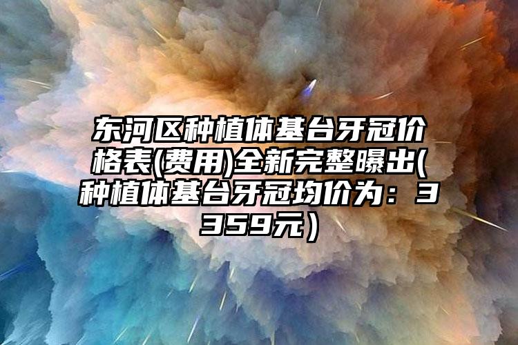 东河区种植体基台牙冠价格表(费用)全新完整曝出(种植体基台牙冠均价为：3359元）