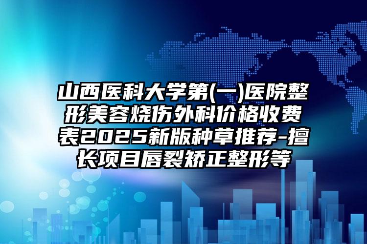 山西医科大学第(一)医院整形美容烧伤外科价格收费表2025新版种草推荐-擅长项目唇裂矫正整形等