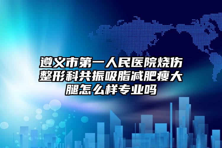 遵义市第一人民医院烧伤整形科共振吸脂减肥瘦大腿怎么样专业吗