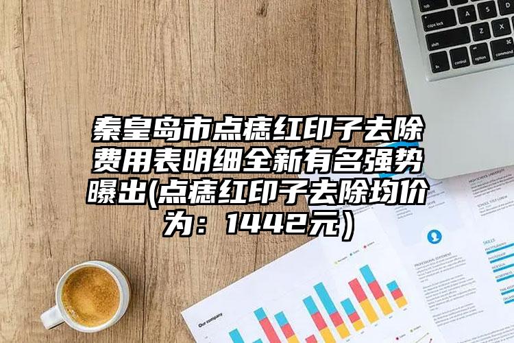 秦皇岛市点痣红印子去除费用表明细全新有名强势曝出(点痣红印子去除均价为：1442元）