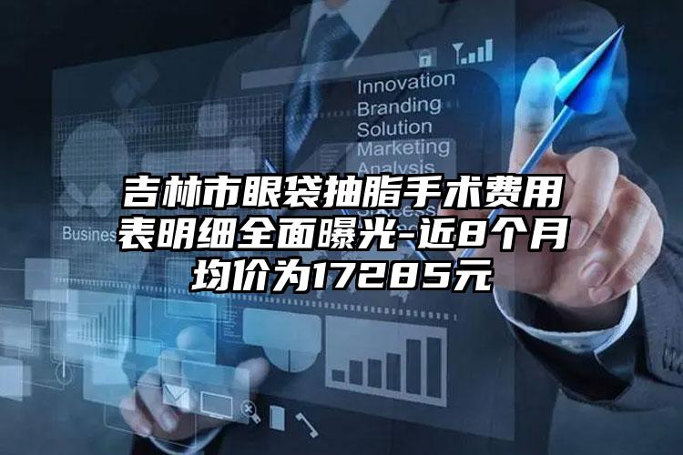 吉林市眼袋抽脂手术费用表明细全面曝光-近8个月均价为17285元