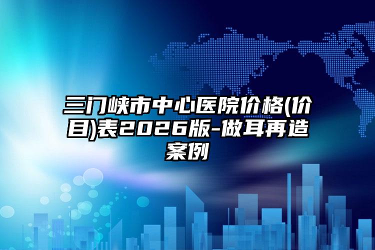 三门峡市中心医院价格(价目)表2026版-做耳再造案例