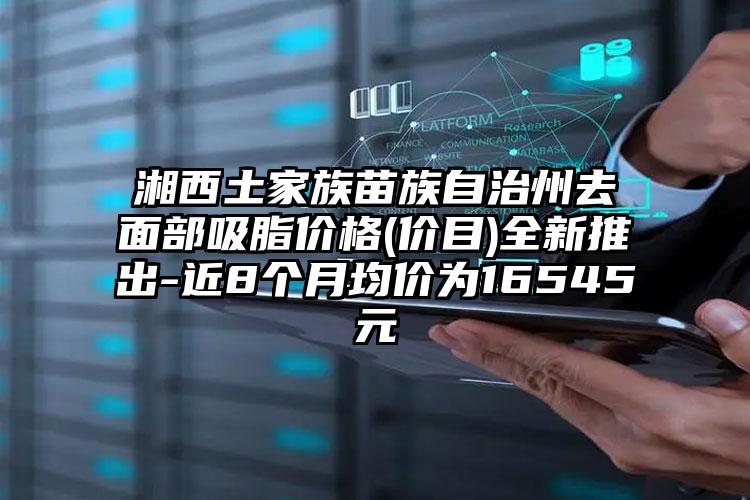 湘西土家族苗族自治州去面部吸脂价格(价目)全新推出-近8个月均价为16545元