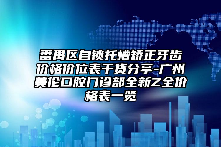 番禺区自锁托槽矫正牙齿价格价位表干货分享-广州美伦口腔门诊部全新Z全价格表一览