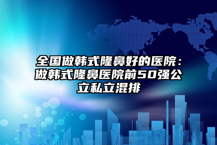 全国做韩式隆鼻好的医院：做韩式隆鼻医院前50强公立私立混排
