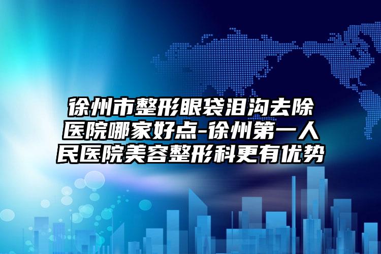 徐州市整形眼袋泪沟去除医院哪家好点-徐州第一人民医院美容整形科更有优势
