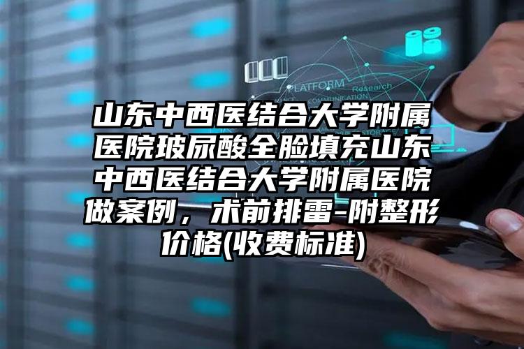 山东中西医结合大学附属医院玻尿酸全脸填充山东中西医结合大学附属医院做案例，术前排雷-附整形价格(收费标准)