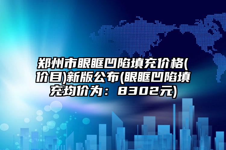 郑州市眼眶凹陷填充价格(价目)新版公布(眼眶凹陷填充均价为：8302元)